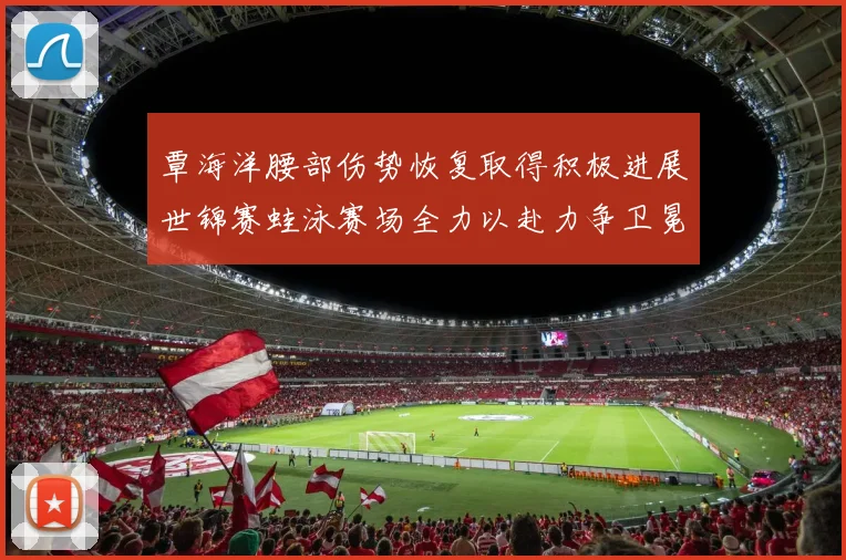 覃海洋腰部伤势恢复取得积极进展世锦赛蛙泳赛场全力以赴力争卫冕