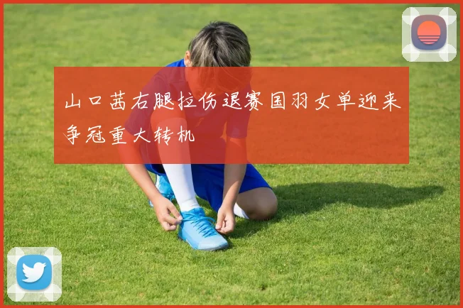 山口茜右腿拉伤退赛国羽女单迎来争冠重大转机