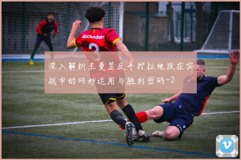深入解析王曼昱反手拧拉绝技在实战中的巧妙运用与胜利密码