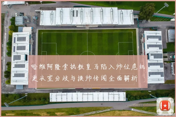 哈维阿隆索执教皇马陷入帅位危机更衣室分歧与换帅传闻全面解析