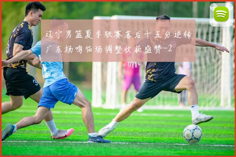 辽宁男篮夏季联赛落后十五分逆转广东杨鸣临场调整收获盛赞
