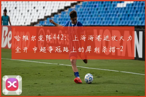 哈维尔变阵442：上海海港进攻火力全开 中超争冠路上的犀利杀招